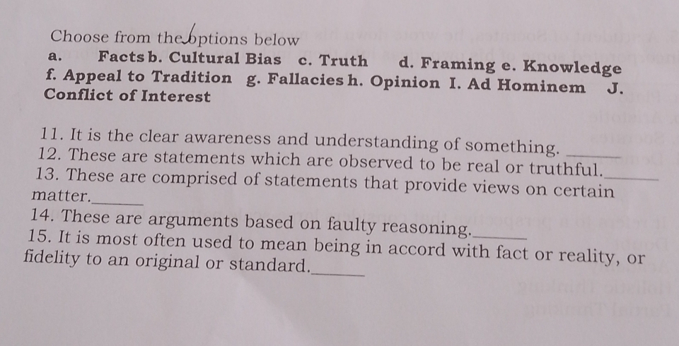 Choose from the options below
a. Facts b. Cultural Bias c. Truth d. Framing e. Knowledge
f. Appeal to Tradition g. Fallacies h. Opinion I. Ad Hominem J.
Conflict of Interest
11. It is the clear awareness and understanding of something.
12. These are statements which are observed to be real or truthful.
13. These are comprised of statements that provide views on certain_
matter._
14. These are arguments based on faulty reasoning.
15. It is most often used to mean being in accord with fact or reality, or
fidelity to an original or standard.
_