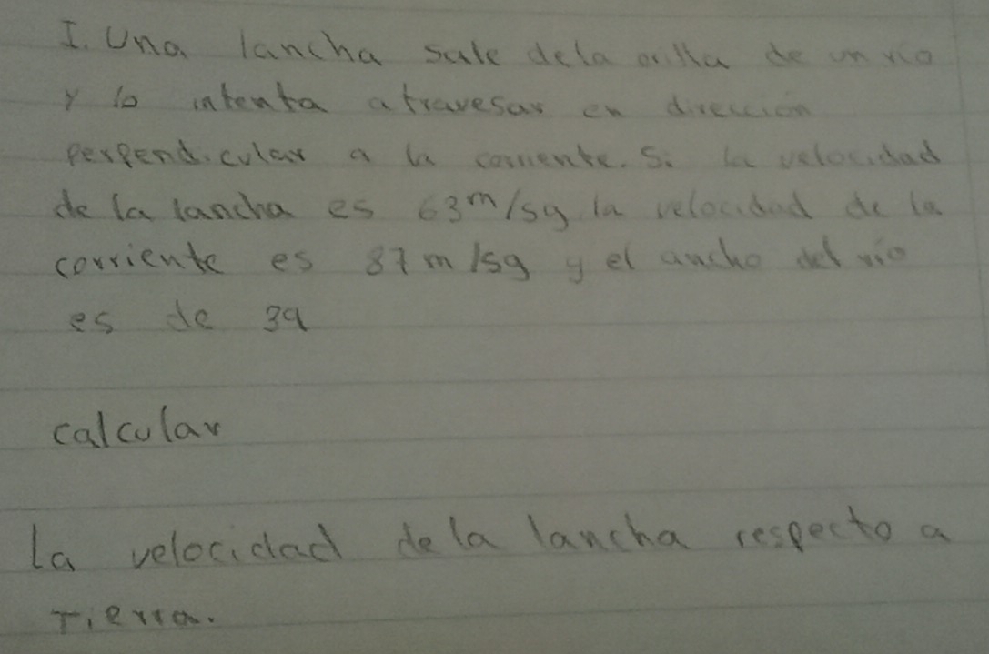 Una lancha sale dela cnlla de on yo 
y to intenta atravesas en direccion 
Perpendcular a b corrente. s. le velocidad 
do la lancha es 6? 3^1 sy la velocbad do la 
corriente es 87m/sg y el auche de vie 
es de 39
calcular 
La velocidad delalancha respecto a 
Tierto.