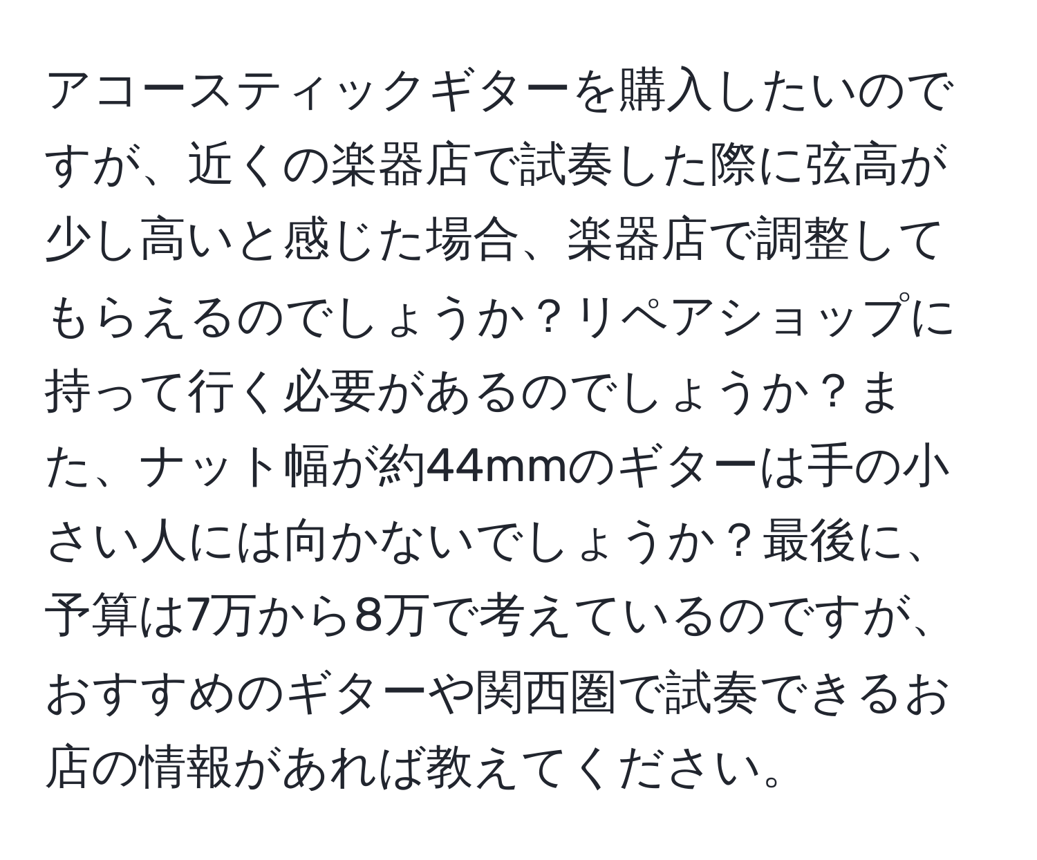 アコースティックギターを購入したいのですが、近くの楽器店で試奏した際に弦高が少し高いと感じた場合、楽器店で調整してもらえるのでしょうか？リペアショップに持って行く必要があるのでしょうか？また、ナット幅が約44mmのギターは手の小さい人には向かないでしょうか？最後に、予算は7万から8万で考えているのですが、おすすめのギターや関西圏で試奏できるお店の情報があれば教えてください。