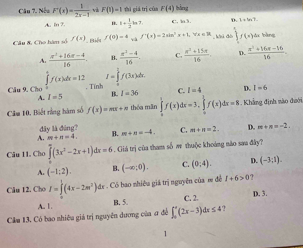 Nếu F'(x)= 1/2x-1  và F(1)=1 thì giá trị ciaF(4) bằng
B. 1+ 1/2 ln 7.
A. ln 7. C. ln 3. D. 1+ln 7.
Câu 8. Cho hàm số f(x). Biết f(0)=4 và f'(x)=2sin^2x+1,forall x∈ R , khi đó ∈tlimits _0^((frac π)4)f(x)dx bằng
A.  (π^2+16π -4)/16 . B.  (π^2-4)/16 . C.  (π^2+15π )/16 . D.  (π^2+16π -16)/16 .
I=∈tlimits _0^(2f(3x)dx.
Câu 9. Cho ∈tlimits _0^6f(x)dx=12. Tính I=6
A. I=5 B. I=36 C. I=4
D.
Câu 10. Biết rằng hàm số f(x)=mx+n thỏa mãn ∈tlimits _0^1f(x)dx=3,∈tlimits _0^2f(x)dx=8. Khẳng định nào dưới
đây là đúng?
A. m+n=4. B. m+n=-4. C. m+n=2. D. m+n=-2.
Câu 11. Cho ∈tlimits _0^m(3x^2)-2x+1)dx=6. Giá trị của tham số m thuộc khoảng nào sau đây?
D. (-3;1).
B.
A. (-1;2). (-∈fty ;0).
C. (0;4).
Câu 12. Cho I=∈tlimits _0^(1(4x-2m^2))dx. Có bao nhiêu giá trị nguyên của m đề I+6>0 ?
C. 2. D. 3.
A. 1. B. 5.
Câu 13. Có bao nhiêu giá trị nguyên dương của đ đề ∈t _0^a(2x-3)dx≤ 4 ?
1