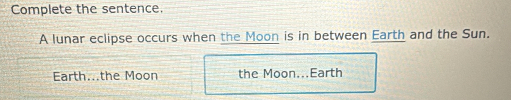 Complete the sentence. 
A lunar eclipse occurs when the Moon is in between Earth and the Sun. 
Earth...the Moon the Moon...Earth