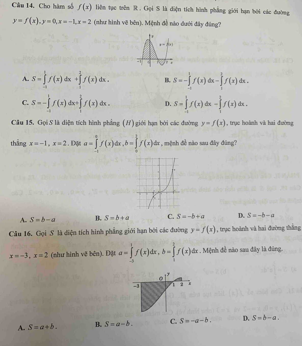 Cho hàm số f(x) liên tục trên R. Gọi S là diện tích hình phẳng giới hạn bởi các đường
y=f(x),y=0,x=-1,x=2 (như hình vẽ bên). Mệnh đề nào dưới đây đúng?
A. S=∈tlimits _(-1)^1f(x)dx+∈tlimits _1^2f(x)dx. S=-∈tlimits _(-1)^1f(x)dx-∈tlimits _1^2f(x)dx.
B.
C. S=-∈tlimits _(-1)^1f(x)dx+∈tlimits _1^2f(x)dx. S=∈tlimits _(-1)^1f(x)dx-∈tlimits _1^2f(x)dx.
D.
Câu 15. Gọi S là diện tích hình phẳng (H) giới hạn bởi các đường y=f(x) , trục hoành và hai đường
thẳng x=-1,x=2. Đặt a=∈tlimits _(-1)^0f(x)dx,b=∈tlimits _0^2f(x)dx , mệnh đề nào sau đây đúng?
A. S=b-a
B. S=b+a C. S=-b+a D. S=-b-a
Câu 16. Gọi S là diện tích hình phẳng giới hạn bởi các đường y=f(x) , trục hoành và hai đường thắng
x=-3,x=2 (như hình vẽ bên). Đặt a=∈tlimits _(-3)^1f(x)dx,b=∈tlimits _1^2f(x)dx. Mệnh đề nào sau đây là đúng.
C. S=-a-b. D. S=b-a.
A. S=a+b.
B. S=a-b.