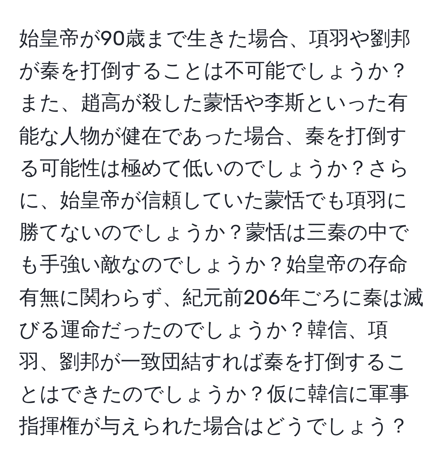 始皇帝が90歳まで生きた場合、項羽や劉邦が秦を打倒することは不可能でしょうか？また、趙高が殺した蒙恬や李斯といった有能な人物が健在であった場合、秦を打倒する可能性は極めて低いのでしょうか？さらに、始皇帝が信頼していた蒙恬でも項羽に勝てないのでしょうか？蒙恬は三秦の中でも手強い敵なのでしょうか？始皇帝の存命有無に関わらず、紀元前206年ごろに秦は滅びる運命だったのでしょうか？韓信、項羽、劉邦が一致団結すれば秦を打倒することはできたのでしょうか？仮に韓信に軍事指揮権が与えられた場合はどうでしょう？