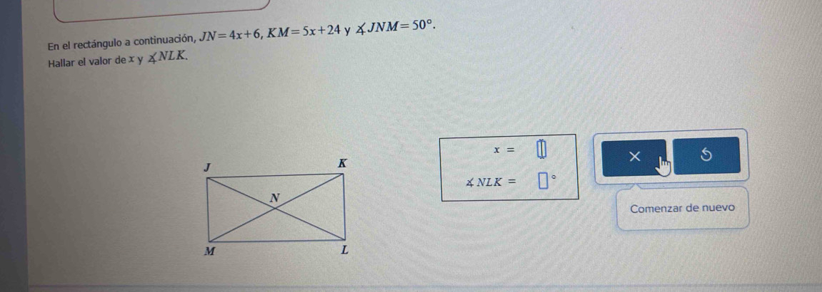 En el rectángulo a continuación, JN=4x+6, KM=5x+24 y ∠ JNM=50°. 
Hallar el valor de x y∠ NLK.
x=□
×
∠ NLK=□°
Comenzar de nuevo