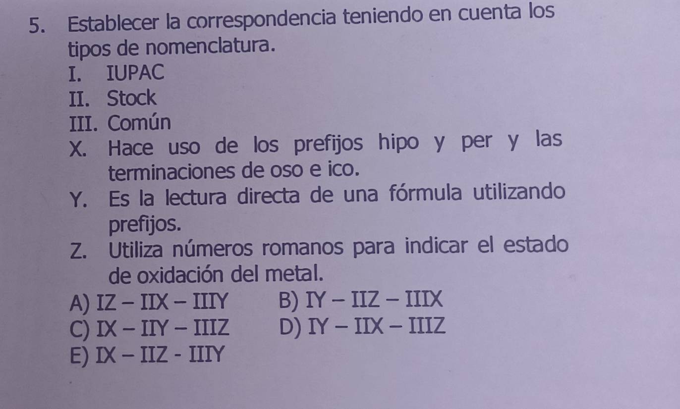 Establecer la correspondencia teniendo en cuenta los
tipos de nomenclatura.
I. IUPAC
II. Stock
III. Común
X. Hace uso de los prefijos hipo y per y las
terminaciones de oso e ico.
Y. Es la lectura directa de una fórmula utilizando
prefijos.
Z. Utiliza números romanos para indicar el estado
de oxidación del metal.
A) IZ-IIX-IIIY B) IY-IIZ-IIIX
C) IX-IIY-IIIZ D) IY-IIX-IIIZ
E) IX-IIZ-IIIY