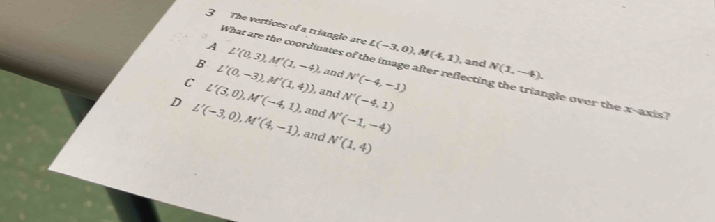 The vertices of a triangle are L(-3,0), M(4,1) and N(1,-4).
A L'(0,3), M'(1,-4) and N'(-4,-1)
What are the coordinates of the image after reflecting the triangle over the x-axis?
B L'(0,-3), M'(1,4)) , and N'(-4,1)
C L'(3,0), M'(-4,1) ), and N'(-1,-4)
D L'(-3,0), M'(4,-1) ), and N'(1,4)