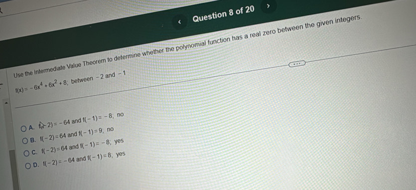 Use the Intermediate Value Theorem to determine whether the polynomial function has a real zero between the given integers
f(x)=-6x^4+6x^2+8 between - 2 and - 1
A. f(-2)=-64 and f(-1)=-8; no
B. f(-2)=64 and f(-1)=9; no
C. f(-2)=64 and f(-1)=-8; yes
D. f(-2)=-64 and f(-1)=8; yes