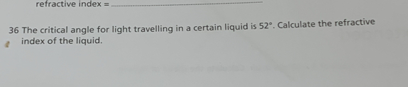 refractive index = _ 
36 The critical angle for light travelling in a certain liquid is 52°. Calculate the refractive 
index of the liquid.