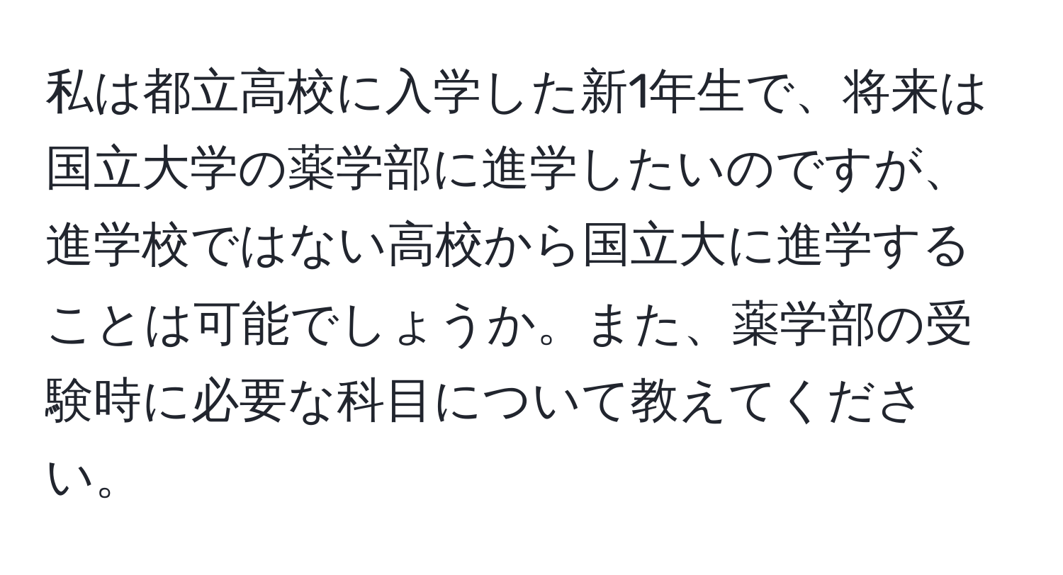 私は都立高校に入学した新1年生で、将来は国立大学の薬学部に進学したいのですが、進学校ではない高校から国立大に進学することは可能でしょうか。また、薬学部の受験時に必要な科目について教えてください。