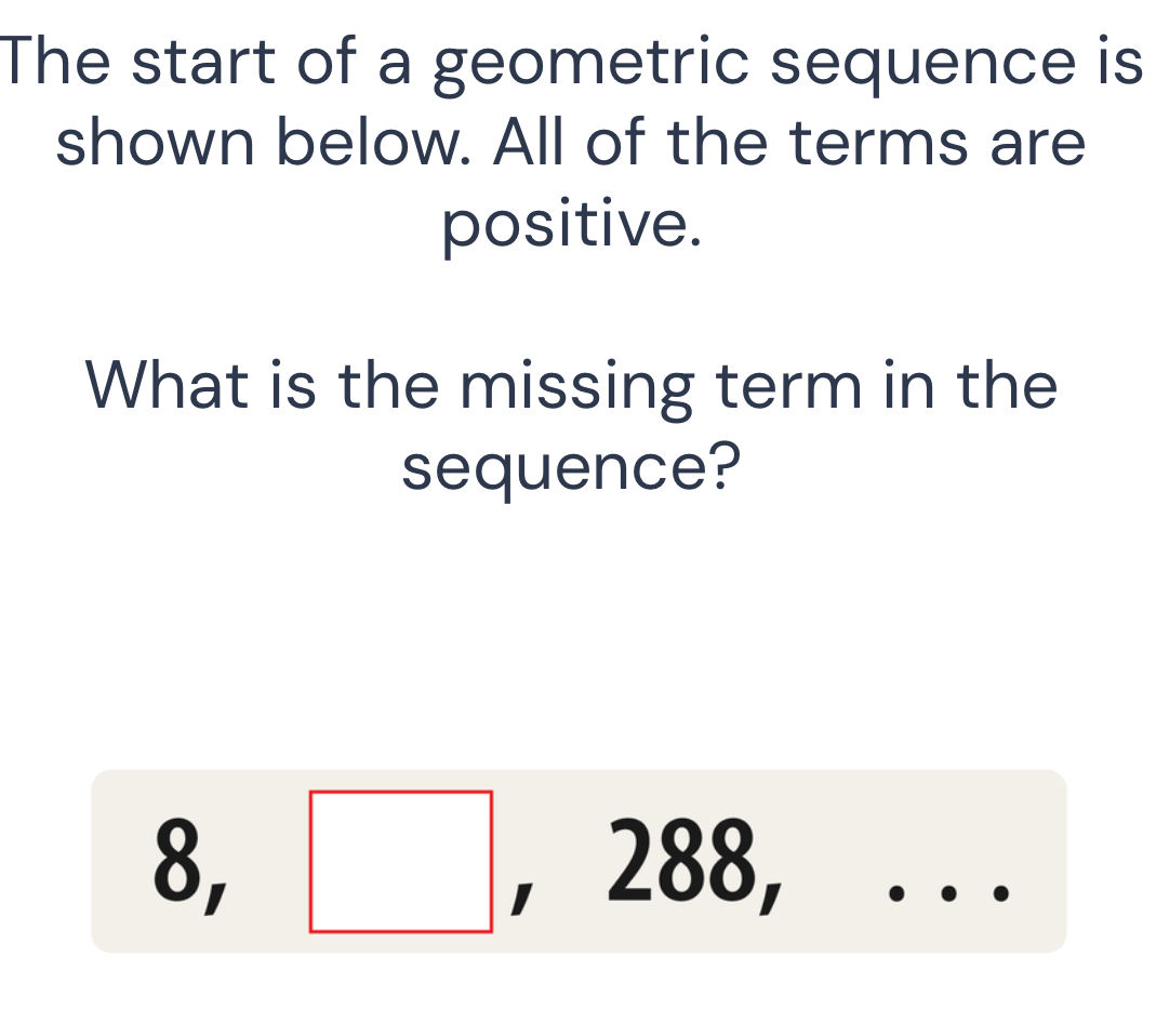 The start of a geometric sequence is 
shown below. All of the terms are 
positive. 
What is the missing term in the 
sequence? 
) ^circ  □ , 288,...