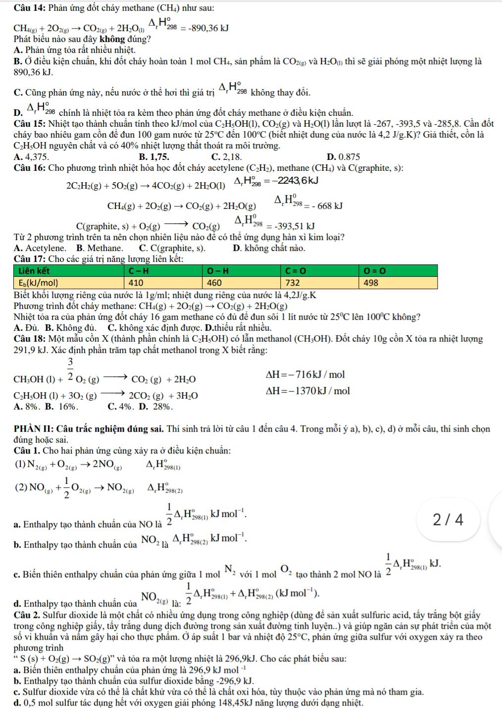 Phản ứng đốt cháy methane (CH₄) như sau:
CH_4(g)+2O_2(g)to CO_2(g)+2H_2O_(l)△ _rH_(298)^o=-890,36kJ
Phát biêu nào sau đây không đúng?
A. Phản ứng tỏa rất nhiều nhiệt.
B. Ở điều kiện chuẩn, khi đốt cháy hoàn toàn 1 mol CH₄, sản phẩm là CO_2(g) và H_2O_(1) thì sẽ giải phóng một nhiệt lượng là
890,36 kJ.
C. Cũng phản ứng này, nếu nước ở thể hơi thì giá trị △ _rH_(298)° không thay đổi.
D. △ _rH_2^(o * chính là nhiệt tỏa ra kèm theo phản ứng đốt cháy methane ở điều kiện chuẩn.
Câu 15: Nhiệt tạo thành chuân tính theo kJ/mol của C_2)H_5OH(l),CO_2(g) và H_2O(l) lần lượt là 267.-393.5va-285.8 8. Cần đốt
cháy bao nhiêu gam cồn để đun 100 gam nước từ 25°C đến 100°C (biết nhiệt dung của nước là 4,2 J/g.K)? Giả thiết, cồn là
C₂H₅OH nguyên chất và có 40% nhiệt lượng thất thoát ra môi trường.
A. 4,375. B. 1,75. C. 2,18. D. 0.875
Câu 16: Cho phương trình nhiệt hóa học đốt cháy acetylene (C_2H_2) , methane (CH_4) và C(graphite, s):
2C_2H_2(g)+5O_2(g)to 4CO_2(g)+2H_2O(l) △ _rH_(298)°=-2243,6kJ
CH_4(g)+2O_2(g)to CO_2(g)+2H_2O(g) △ _rH_(298)^0=-668kJ
C(graphit e,s)+O_2(g)to CO_2(g) △ _rH_(298)^0=-393,51kJ
Từ 2 phương trình trên ta nên chọn nhiên liệu nào để có thể ứng dụng hàn xì kim loại?
A. Acetylene. B. Methane. C. C(graphite, s). D. không chất nào.
Phương trình đốt cháy methane: CH_4(g)+2O_2(g)to CO_2(g)+2H_2O(g)
Nhiệt tỏa ra của phản ứng đốt cháy 16 gam methane có đủ đề đun sôi 1 lít nước từ 25°C lên 100°C không?
A. Đủ. B. Không đủ. C. không xác định được. D.thiều rất nhiều.
Câu 18: Một mẫu cồn X (thành phần chính là C₂H₅OH) có lẫn methanol (CH_3OH) ). Đốt cháy 10gchat onX X tỏa ra nhiệt lượng
291,9 kJ. Xác định phần trăm tạp chất methanol trong X biết rằng:
beginarrayr 3 CH_3OH(l)+endarray 2O_2(g)to CO_2(g)+2H_2O
△ H=-716kJ/mol
C _2H_5OH(l)+3O_2(g)to 2CO_2(g)+3H_2O
Delta H=-1370kJ/mol
A. 8%. B. 16%. C. 4%. D. 28%.
PHẢN II: Câu trắc nghiệm đúng sai. Thí sinh trả lời từ câu 1 đến câu 4. Trong mỗi ya),b),c),d) ở mỗi câu, thí sinh chọn
đúng hoặc sai.
Câu 1. Cho hai phản ứng cùng xảy ra ở điều kiện chuẩn:
(1) N_2(g)+O_2(g)to 2NO_((g))^(H_298(1))^circ 
(2) NO_(g)+ 1/2 O_2(g)to NO_(2(g))^(H_298(2))°^
a. Enthalpy tạo thành chuẩn của NO là  1/2 △ _rH_(298(1))°kJmol^(-1).
2 / 4
b. Enthalpy tạo thành chuẩn của NO_2uparrow _rH_(29)°,_298(2)kJmol^(-1).
c. Biến thiên enthalpy chuẩn của phản ứng giữa 1 mol N_2voi1 mol O_2 tạo thành 2 mol NO là  1/2 △ _rH_(298(1))°kJ.
d. Enthalpy tạo thành chuẩn của NO_2(g)beginarrayr 1)2△ _rH_(298(1))°+△ _rH_(298(2))°(kJmol^(-1)).
Câu 2. Sulfur dioxide là một chất có nhiều ứng dụng trong công nghiệp (dùng đề sản xuất sulfuric acid, tầy trắng bột giấy
trong công nghiệp giấy, tấy trắng dung dịch đường trong sản xuất đường tinh luyện..) và giúp ngăn cản sự phát triển của một
số vi khuẩn và nấm gây hại cho thực phẩm. Ở áp suất 1 bar và nhiệt độ 25°C T, phản ứng giữa sulfur với oxygen xảy ra theo
phương trình
“S(s)+O_2(g)to SO_2(g) )'' và tóa ra một lượng nhiệt là 296,9kJ. Cho các phát biểu sau:
a. Biến thiên enthalpy chuần của phản ứng là 296,9 kJ mol 
b. Enthalpy tạo thành chuân của sulfur dioxide bằng -296,9 kJ.
c. Sulfur dioxide vừa có thể là chất khử vừa có thể là chất oxi hóa, tùy thuộc vào phản ứng mà nó tham gia.
d. 0,5 mol sulfur tác dụng hết với oxygen giải phóng 148,45kJ năng lượng dưới dạng nhiệt.