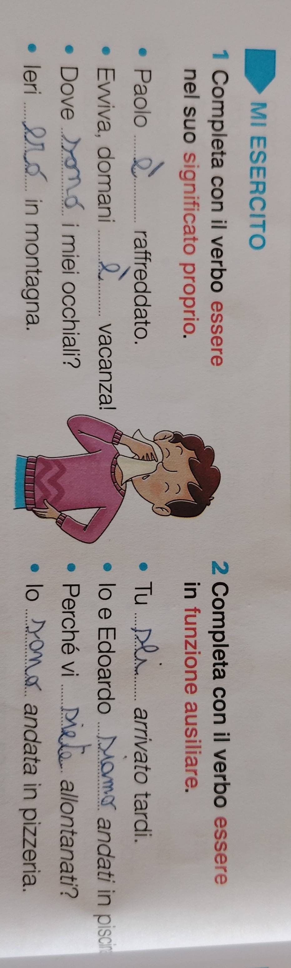 MI ESERCITO 
1 Completa con il verbo essere 2 Completa con il verbo essere 
nel suo significato proprio.in funzione ausiliare. 
Paolo _raffreddato.Tu _arrivato tardi. 
Evviva, domani _vacanza!Io e Edoardo _andati in piscin 
Dove _i miei occhiali?Perché vi _allontanati? 
leri _in montagna.lo _andata in pizzeria.