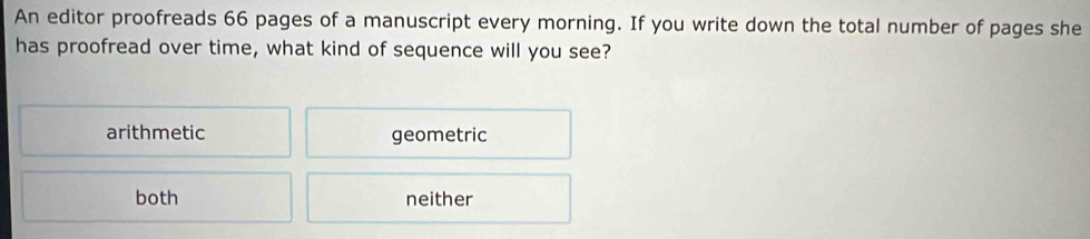 An editor proofreads 66 pages of a manuscript every morning. If you write down the total number of pages she
has proofread over time, what kind of sequence will you see?
arithmetic geometric
both neither