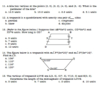 A kite has vertices at the points (2,0),(3,2),(4,0) , and (3,-2). What is the
a. 12.5 units perimeter of the kite
b. 10.8 units c. 8.8 units d. 5. 1 units
12. A trapezoid is a quadrilateral with exactly one pair of_ sides
b. slew a. parallel
d. disjoint c. congruent
13. (Refer to the figure below.) Suppose that AB=5x+2 units. CD=3x+2 and
XY=6 units. How long is CD?
a 5 units
c. 9 units b. 7 units
d. 12 units 
14. The figure below is a trapezoid with m∠ P=(3x+20)^circ  and m∠ 5=(5x+16)^circ .
Find m∠ 5.
a. 106°
b. 110°
C. 116°
d. 120°
15. The vertices of trapezoid LOVE are L(3,5),O(7,5),V(10,0) and E(0,0).
a. 5 units Determine the length of the midsegment of trapezoid LOVE. c. 8 units d. 10 units
b. 7 units