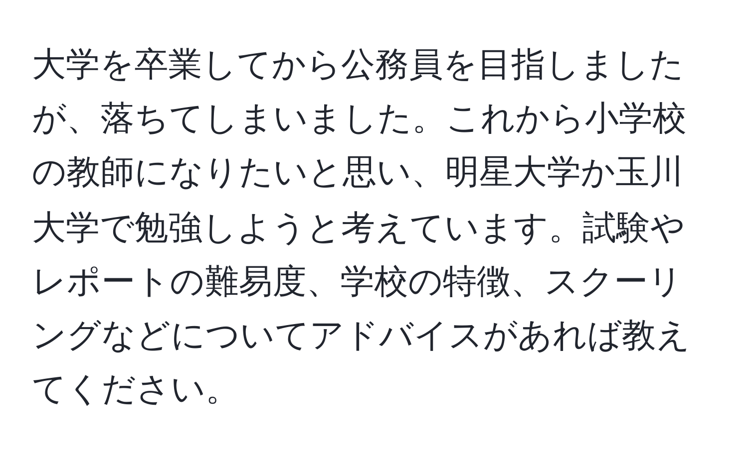 大学を卒業してから公務員を目指しましたが、落ちてしまいました。これから小学校の教師になりたいと思い、明星大学か玉川大学で勉強しようと考えています。試験やレポートの難易度、学校の特徴、スクーリングなどについてアドバイスがあれば教えてください。