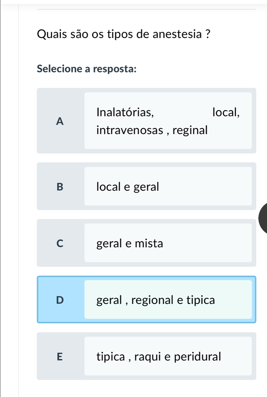 Quais são os tipos de anestesia ?
Selecione a resposta:
Inalatórias, local,
A
intravenosas , reginal
B local e geral
C geral e mista
D geral , regional e tipica
E tipica , raqui e peridural