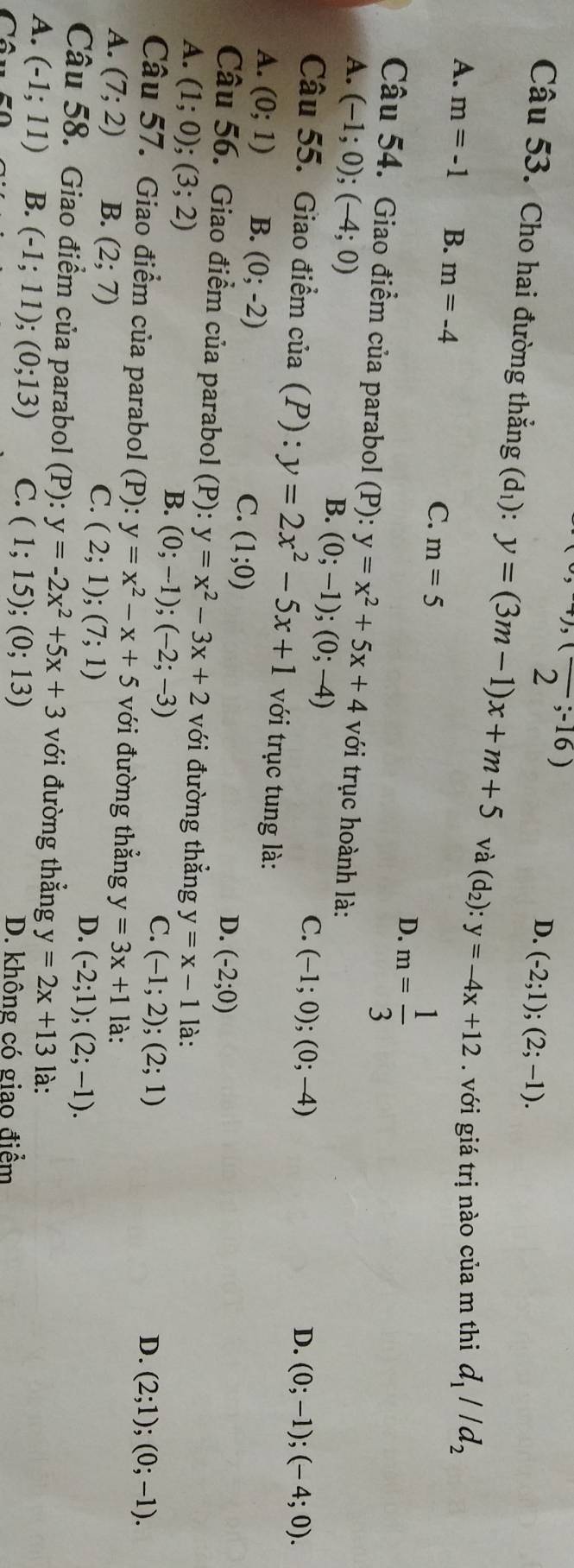 (,-16)
D. (-2;1);(2;-1).
Câu 53. Cho hai đường thẳng (d_1):y=(3m-1)x+m+5 và (d_2):y=-4x+12. với giá trị nào của m thi d_1parallel d_2
A. m=-1 B. m=-4
C. m=5 D. m= 1/3 
Câu 54. Giao điểm của parabol (P): y=x^2+5x+4
A. (-1;0);(-4;0) với trục hoành là:
B. (0;-1);(0;-4)
C. (-1;0);(0;-4) D. (0;-1);(-4;0).
Câu 55. Giao điểm cia(P):y=2x^2-5x+1 với trục tung là:
A. (0;1) B. (0;-2) (1;0)
C.
D. (-2;0)
Câu 56. Giao điểm của parabol (P) y=x^2-3x+2 với đường thẳng y=x-1
A. (1;0);(3;2) là:
B. (0;-1);(-2;-3)
C. (-1;2);(2;1)
D. (2;1);(0;-1).
Câu 57. Giao điểm của parabol (F ): y=x^2-x+5 với đường thẳng y=3x+1
A. (7;2) B. (2;7) là:
C. (2;1);(7;1) (-2;1);(2;-1).
D.
Câu 58. Giao điểm của parabol (P): y=-2x^2+5x+3 với đường thẳng y=2x+13
A. (-1;11) B. (-1;11);(0;13) C. (1;15);(0;13) là:
D. không có giao điểm