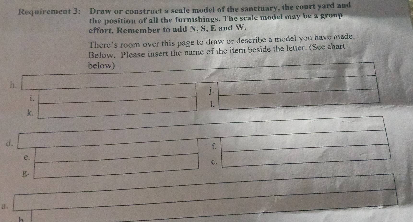 Requirement 3: Draw or construct a scale model of the sanctuary, the court yard and 
the position of all the furnishings. The scale model may be a group 
effort. Remember to add N, S, E and W. 
There’s room over this page to draw or describe a model you have made. 
Below. Please insert the name of the item beside the letter. (See chart 
d. 
f. 
e. 
c. 
g. 
a. 
h