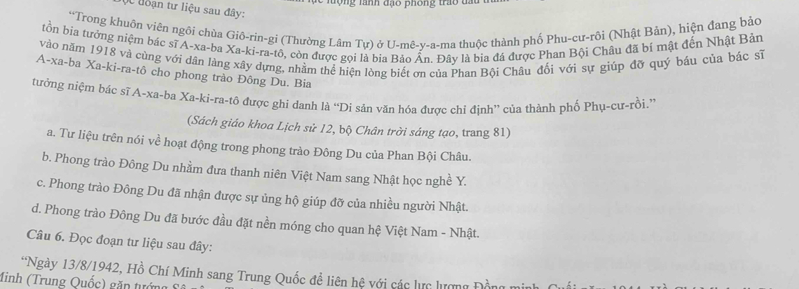 le lượng lành đạo phông trao đầu
Qc đoạn tư liệu sau đây:
“Trong khuôn viên ngôi chùa Giô-rin-gi (Thường Lâm Tự) ở U-mê-y-a-ma thuộc thành phố Phu-cư-rôi (Nhật Bản), hiện đang bảo
tồn bia tưởng niệm bác sĩ A-xa-ba Xa -ki-ra-tô, còn được gọi là bia Bảo Ấn. Đây là bia đá được Phan Bội Châu đã bi mật đến Nhật Bản
vào năm 1918 và cùng với dân làng xây dựng, nhằm thể hiện lòng biết ơn của Phan Bội Châu đối với sự giúp đỡ quý báu của bác sĩ
A-xa-ba Xa-ki-ra-tô cho phong trào Đông Du. Bia
tưởng niệm bác sĩ A-xa-ba Xa -ki-ra-tô được ghi danh là “Di sản văn hóa được chỉ định” của thành phố Phụ-cư-rồi.”'
(Sách giáo khoa Lịch sử 12, bộ Chân trời sáng tạo, trang 81)
a. Tư liệu trên nói về hoạt động trong phong trào Đông Du của Phan Bội Châu.
b. Phong trào Đông Du nhằm đưa thanh niên Việt Nam sang Nhật học nghề Y.
c. Phong trào Đông Du đã nhận được sự ủng hộ giúp đỡ của nhiều người Nhật.
d. Phong trào Đông Du đã bước đầu đặt nền móng cho quan hệ Việt Nam - Nhật.
Câu 6. Đọc đoạn tư liệu sau đây:
*Ngày 13/8/1942, Hồ Chí Minh sang Trung Quốc để liên hệ với các lực lượng Đồng min
Minh (Trung Quốc) găn tướng