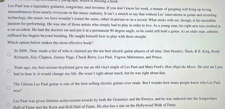 paragraph, which is missing a hook: 
Les Paul was a legendary guitarist, songwriter, and inventor. If you don’t know his work, a minute of googling will bring up loving 
remembrances from nearly everyone in the music industry. It isn’t a stretch to say that without Les’ innovations in guitar and recording 
technology, the music we love wouldn’t sound the same, either in person or on a record. What sticks with me, though, is his incredible 
passion for performing. He was one of those artists who simply had to play in order to live. As a young man, his right arm was crushed in 
a car accident. He had the doctors set and pin it at a permanent 90 degree angle, so he could still hold a guitar. As an older man, arthritis 
stiffened his fingers beyond bending. He taught himself how to play with them straight. 
Which option below makes the most effective hook? 
In 2009, Time made a list of who it claimed are the ten best electric guitar players of all time: Jimi Hendrix, Slash, B.B. King, Keith 
Richards, Eric Clapton, Jimmy Page, Chuck Berry, Les Paul, Yngwie Malmsteen, and Prince. 
Years ago, my first serious boyfriend gave me an old vinyl single of Les Paul and Mary Ford's How High the Moon . He told me I just 
had to hear it; it would change my life. He wasn’t right about much, but he was right about that. 
The Gibson Les Paul guitar is one of the best-selling electric guitars ever made. But I wonder how many people know who Les Paul 
was? 
Les Paul was given lifetime achievement awards by both the Grammys and the Emmys, and he was inducted into the Songwriters 
Hall of Fame and the Rock and Roll Hall of Fame. He also has a star on the Hollywood Walk of Fame.