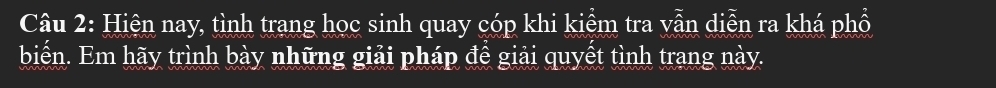 Hiện nay, tình trang học sinh quay cóp khi kiểm tra vẫn diễn ra khá phổ 
biển. Em hãy trình bày những giải pháp để giải quyết tình trang này.