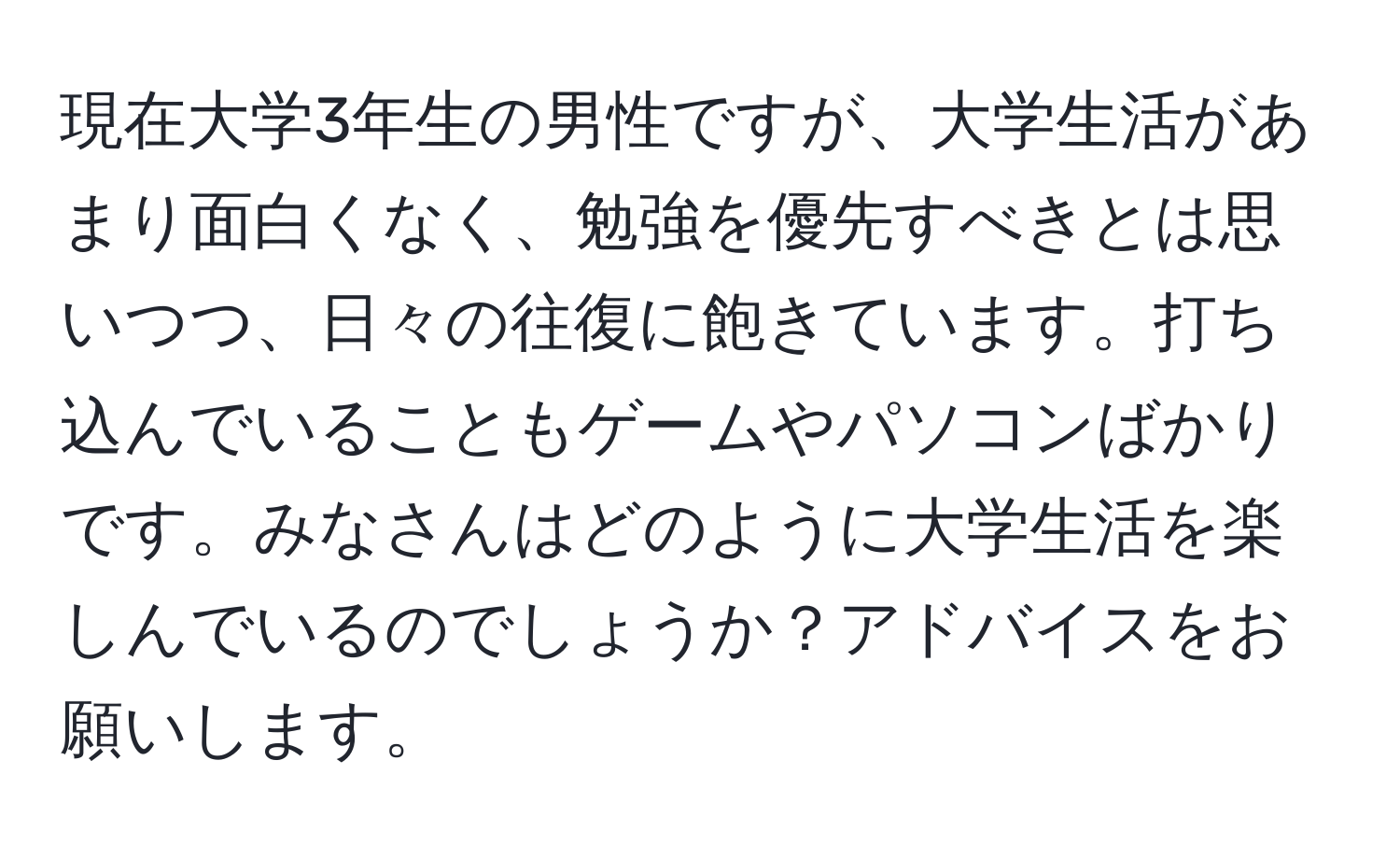 現在大学3年生の男性ですが、大学生活があまり面白くなく、勉強を優先すべきとは思いつつ、日々の往復に飽きています。打ち込んでいることもゲームやパソコンばかりです。みなさんはどのように大学生活を楽しんでいるのでしょうか？アドバイスをお願いします。