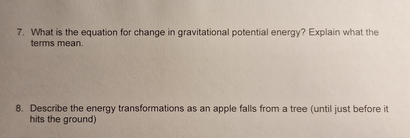 What is the equation for change in gravitational potential energy? Explain what the 
terms mean. 
8. Describe the energy transformations as an apple falls from a tree (until just before it 
hits the ground)