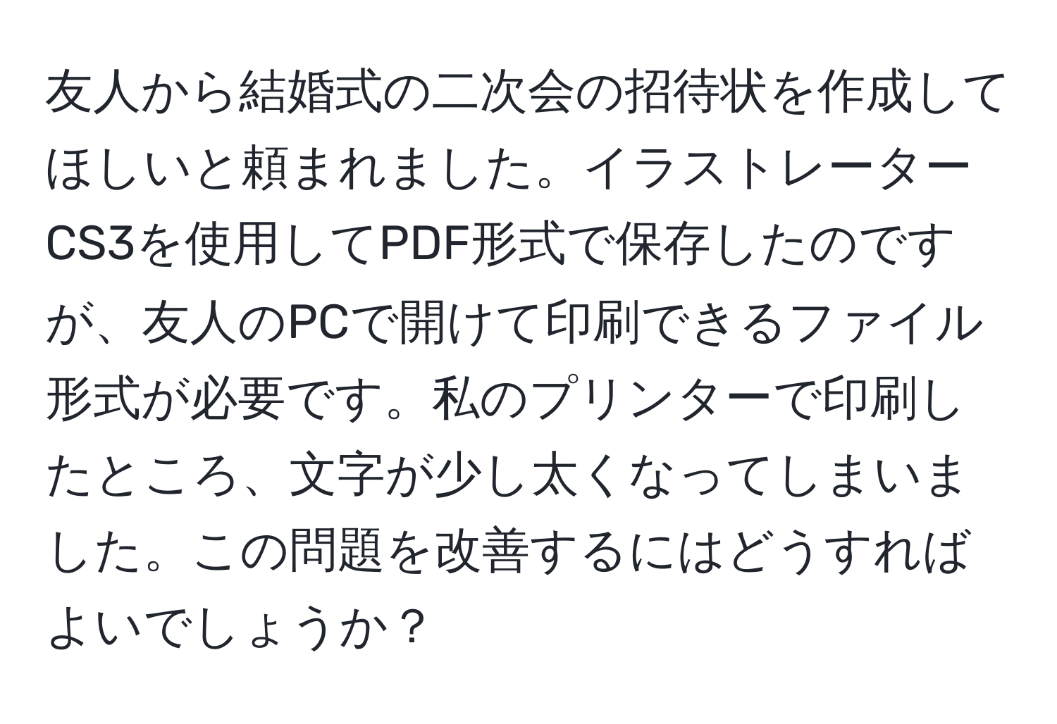 友人から結婚式の二次会の招待状を作成してほしいと頼まれました。イラストレーターCS3を使用してPDF形式で保存したのですが、友人のPCで開けて印刷できるファイル形式が必要です。私のプリンターで印刷したところ、文字が少し太くなってしまいました。この問題を改善するにはどうすればよいでしょうか？