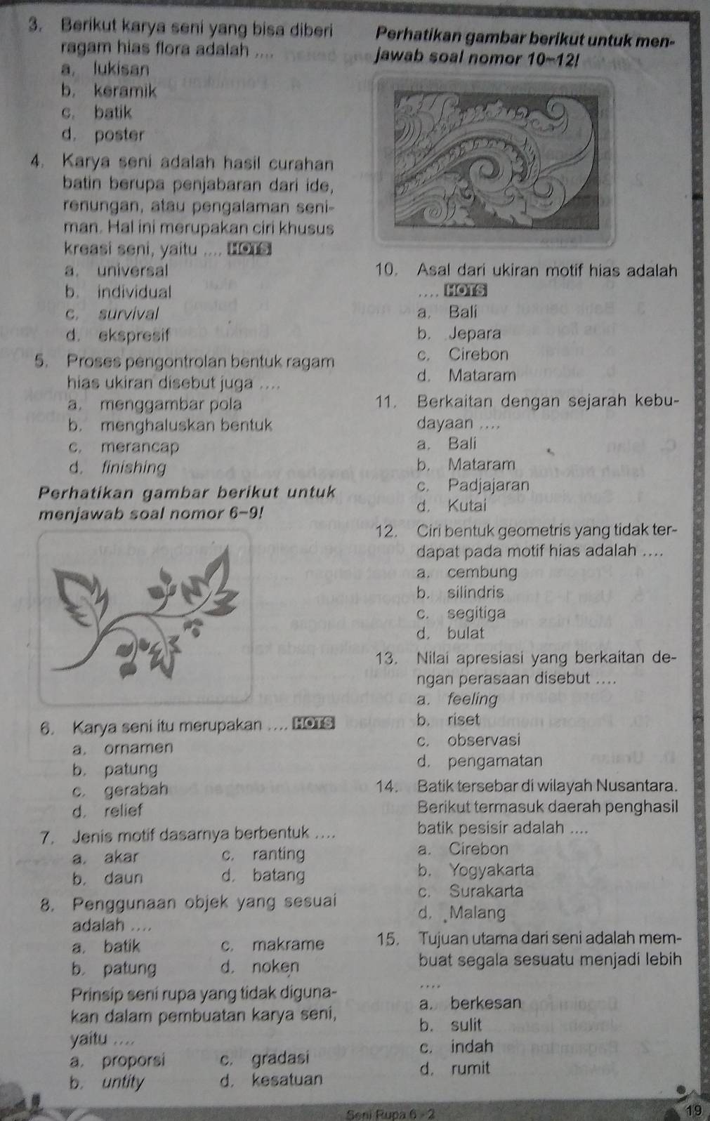 Berikut karya seni yang bisa diberi Perhatikan gambar berikut untuk men-
ragam hias flora adalah .... jawab soal nomor 10-12!
a, lukisan
b， keramik
c. batik
d. poster
4. Karya seni adalah hasil curahan
batin berupa penjabaran dari ide,
renungan, atau pengalaman seni-
man. Hal ini merupakan ciri khusus
kreasi seni, yaitu .... o
a. universal 10. Asal dari ukiran motif hias adalah
b. individual . . . . HOTS
c. survival a. Bali
d. ekspresif b. Jepara
5. Proses pengontrolan bentuk ragam
c. Cirebon
d. Mataram
hias ukiran disebut juga ....
a. menggambar pola 11. Berkaitan dengan sejarah kebu-
b. menghaluskan bentuk dayaan ....
c. merancap a. Bali
d. finishing b. Mataram
Perhatikan gambar berikut untuk
c. Padjajaran
menjawab soal nomor 6-9!
d. Kutai
12. Ciri bentuk geometris yang tidak ter-
dapat pada motif hias adalah ....
a. cembung
b. silindris
c. segitiga
d. bulat
13. Nilai apresiasi yang berkaitan de-
ngan perasaan disebut ....
a. feeling
6. Karya seni itu merupakan .... HOTS
b. riset
a. ornamen c. observasi
b. patung
d， pengamatan
c. gerabah 14. Batik tersebar di wilayah Nusantara.
d. relief Berikut termasuk daerah penghasil
7. Jenis motif dasarnya berbentuk …. batik pesisir adalah ....
a. akar c. ranting
a. Cirebon
b. daun d. batang
b. Yogyakarta
8. Penggunaan objek yang sesuai
c. Surakarta
d， Malang
adalah ....
a. batik c. makrame 15. Tujuan utama dari seni adalah mem-
b patung d. noken buat segala sesuatu menjadi lebih
Prinsip sení rupa yang tidak diguna-
_. . . .
a. berkesan
kan dalam pembuatan karya seni,
b. sulit
yaitu .... c. indah
a. proporsi c. gradasi
d. rumit
b. untity d， kesatuan
Seni Rupa 6 - 2
19