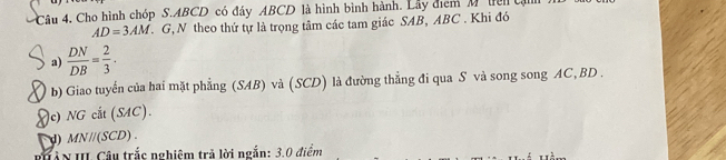 Cho hình chóp S. ABCD có đây ABCD là hình bình hành. Lây điểm M ten tậi
AD=3AM. G, N theo thứ tự là trọng tâm các tam giác SAB, ABC. Khi đó 
a)  DN/DB = 2/3 ·
b) Giao tuyển của hai mặt phẳng (SAB) và (SCD) là đường thẳng đi qua S và song song AC, BD. 
)c) NG cắt (SAC). 
) MN/(SCD) 
HâN III Câu trắc nghiệm trả lời ngắn: 3.0 điểm