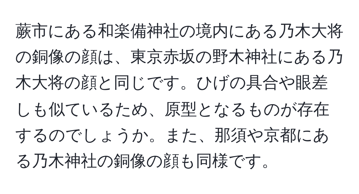 蕨市にある和楽備神社の境内にある乃木大将の銅像の顔は、東京赤坂の野木神社にある乃木大将の顔と同じです。ひげの具合や眼差しも似ているため、原型となるものが存在するのでしょうか。また、那須や京都にある乃木神社の銅像の顔も同様です。