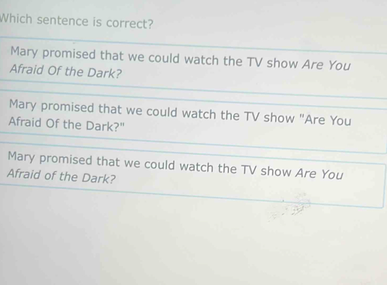 Which sentence is correct?
Mary promised that we could watch the TV show Are You
Afraid Of the Dark?
Mary promised that we could watch the TV show "Are You
Afraid Of the Dark?"
Mary promised that we could watch the TV show Are You
Afraid of the Dark?