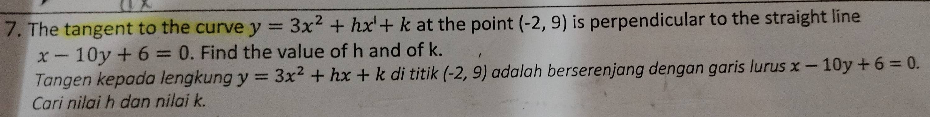 The tangent to the curve y=3x^2+hx+k at the point (-2,9) is perpendicular to the straight line.
x-10y+6=0. Find the value of h and of k. 
Tangen kepada lengkung y=3x^2+hx+k di titik (-2,9) adalah berserenjang dengan garis lurus x-10y+6=0. 
Cari nilai h dan nilai k.