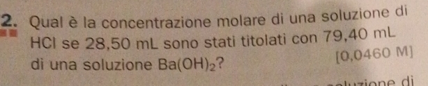 Qual è la concentrazione molare di una soluzione di 
HCI se 28,50 mL sono stati titolati con 79,40 mL
di una soluzione Ba(OH)_2 ?
[0,0460 M]