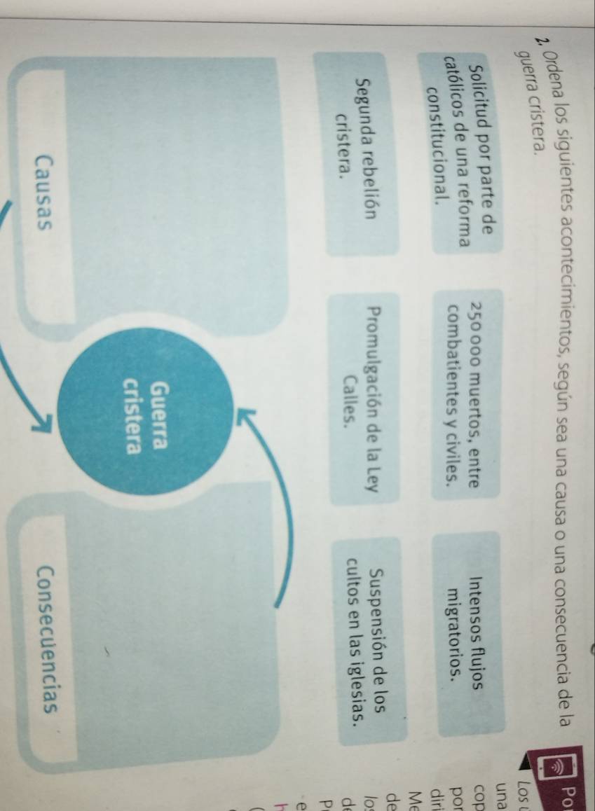 2, Ordena los siguientes acontecimientos, según sea una causa o una consecuencia de la Po 
guerra cristera. 
Los 
Solicitud por parte de una
250 000 muertos, entre 
católicos de una reforma Intensos flujos cop 
combatientes y civiles. migratorios. 
constitucional. por diri 
Me 
de 
Promulgación de la Ley Suspensión de los 
Segunda rebelión los 
cristera. Calles. cultos en las iglesias. d 
P 
e 
h 
Guerra 
cristera 
Causas Consecuencias