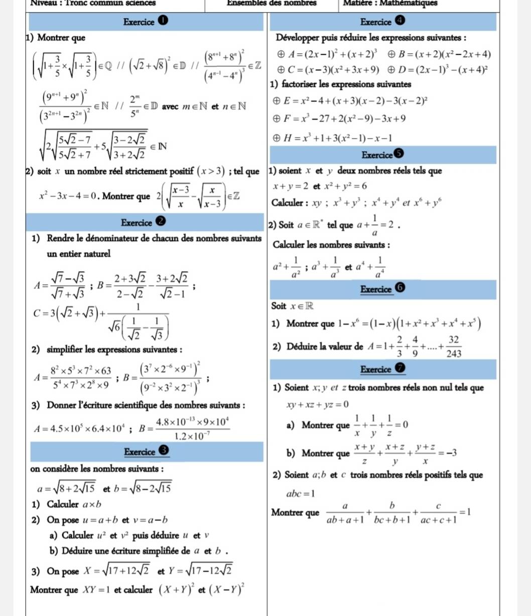 Niveau : Tronc commun sciences Ensembles des nombres   Matière : Mathématiques
Exercice Exercice
1)Montrer que  Développer puis réduire les expressions suivantes :
④ A=(2x-1)^2+(x+2)^3 B=(x+2)(x^2-2x+4)
(sqrt(1+frac 3)5* sqrt(1+frac 3)5)∈ Q//(sqrt(2)+sqrt(8))^2∈ D//frac (8^(n+1)+8^n)^2(4^(n-1)-4^n)^3∈ Z ④ C=(x-3)(x^2+3x+9) ④ D=(2x-1)^3-(x+4)^2
1) factoriser les expressions suivantes
frac (9^(n+1)+9^n)^2(3^(2n+1)-3^(2n))^2∈ N// 2^n/5^n ∈ D avec m∈ N et n∈ N E=x^2-4+(x+3)(x-2)-3(x-2)^2
F=x^3-27+2(x^2-9)-3x+9
sqrt(2sqrt frac 5sqrt 2)-75sqrt(2)+7+5sqrt(frac 3-2sqrt 2)3+2sqrt(2)∈ N
H=x^3+1+3(x^2-1)-x-1
Exercice
2) soit w un nombre réel strictement positif (x>3); tel que 1) soient X et y deux nombres réels tels que
x+y=2 et x^2+y^2=6
x^2-3x-4=0. Montrer que 2(sqrt(frac x-3)x-sqrt(frac x)x-3)∈ Z Calculer : xy ; x^3+y^3;x^4+y^4 et x^6+y^6
Exercice 2) Soit a∈ R^* tel que a+ 1/a =2.
1) Rendre le dénominateur de chacun des nombres suivants Calculer les nombres suivants :
un entier naturel
a^2+ 1/a^2 ;a^3+ 1/a^3  et a^4+ 1/a^4 
A= (sqrt(7)-sqrt(3))/sqrt(7)+sqrt(3) ;B= (2+3sqrt(2))/2-sqrt(2) - (3+2sqrt(2))/sqrt(2)-1 ;
Exercice 6
C=3(sqrt(2)+sqrt(3))+frac 1sqrt(6)( 1/sqrt(2) - 1/sqrt(3) )
Soit x∈ R
1) Montrer que 1-x^6=(1-x)(1+x^2+x^3+x^4+x^5)
2) simplifier les expressions suivantes : 2) Déduire la valeur de A=1+ 2/3 + 4/9 +...+ 32/243 
A= (8^2* 5^3* 7^2* 63)/5^4* 7^3* 2^8* 9 ;B=frac (3^7* 2^(-6)* 9^(-1))^2(9^(-2)* 3^2* 2^(-1))^3;
Exercice
1) Soient x; y et z trois nombres réels non nul tels que
3) Donner l’écriture scientifique des nombres suivants : xy+xz+yz=0
A=4.5* 10^5* 6.4* 10^4;B= (4.8* 10^(-13)* 9* 10^4)/1.2* 10^(-7) 
a) Montrer que  1/x + 1/y + 1/z =0
Exercice b) Montrer que  (x+y)/z + (x+z)/y + (y+z)/x =-3
on considère les nombres suivants :
2) Soient α;b et c trois nombres réels positifs tels que
a=sqrt(8+2sqrt 15) et b=sqrt(8-2sqrt 15)
abc=1
1) Calculer a* b
Montrer que  a/ab+a+1 + b/bc+b+1 + c/ac+c+1 =1
2) On pose u=a+b et v=a-b
a) Calculer u^2 et v^2 puis déduire u et ν
b) Déduire une écriture simplifiée de a et b .
3) On pose X=sqrt(17+12sqrt 2) et Y=sqrt(17-12sqrt 2)
Montrer que XY=1 et calculer (X+Y)^2 et (X-Y)^2