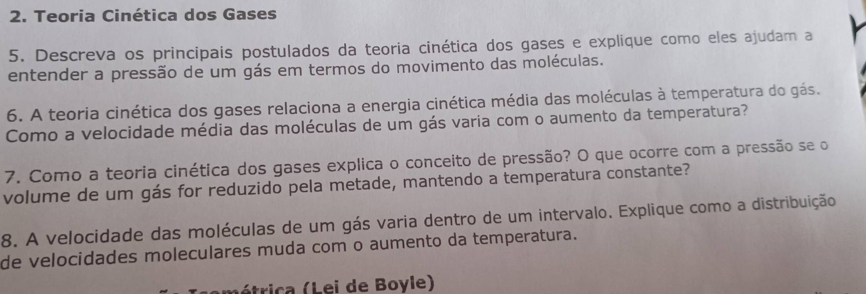 Teoria Cinética dos Gases 
5. Descreva os principais postulados da teoria cinética dos gases e explique como eles ajudam a 
entender a pressão de um gás em termos do movimento das moléculas. 
6. A teoria cinética dos gases relaciona a energia cinética média das moléculas à temperatura do gás. 
Como a velocidade média das moléculas de um gás varia com o aumento da temperatura? 
7. Como a teoria cinética dos gases explica o conceito de pressão? O que ocorre com a pressão se o 
volume de um gás for reduzido pela metade, mantendo a temperatura constante? 
8. A velocidade das moléculas de um gás varia dentro de um intervalo. Explique como a distribuição 
de velocidades moleculares muda com o aumento da temperatura. 
ométrica (Lei de Boyle)