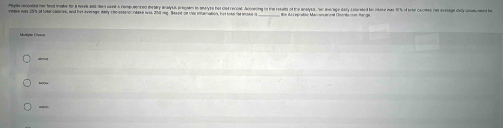 Phylls recorded her flood intake for a week and then used a computerized dietary analysis program to analyze her diet record. According to the results of the analysis, her average daily saturated fat intake was 10% of total calories: her average daily unsaturated fat 
Intake was 35% of total calores; and her average daily cholesterol intake was 250 mg. Based on this information, her total fat intake is _ the Acceptable Macronutrient Distribution Range. 
Multiple Choice 
albove 
below 
within