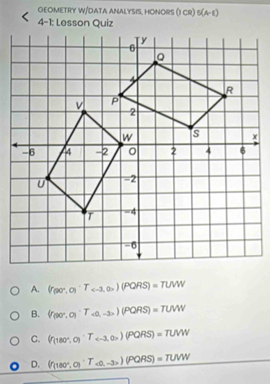 GEOMETRY W/DATA ANALYSIS, HONORS (1 CR) 5(A-E) 
4-1: Lesson Quiz
A. (r_(90°,0)^circ T_ (PQRS)=TUVW
B. (f_(90°,0)^circ T_<0,-3>)(PQRS)=TUW
C. (f_(180°,0)^circ T_ )RS)=TUVW
D. (f_(180°,0)^circ T_<0,-3>)(PQRS)=TUVW