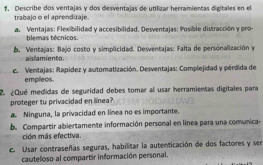 Describe dos ventajas y dos desventajas de utilizar herramientas digitales en el
trabajo o el aprendizaje.
a. Ventajas: Flexibilidad y accesibilidad. Desventajas: Posible distracción y pro-
blemas técnicos.
b. Ventajas: Bajo costo y simplicidad. Desventajas: Falta de personalización y
aislamiento.
c. Ventajas: Rapidez y automatización. Desventajas: Complejidad y pérdida de
empleos.
2. ¿Qué medidas de seguridad debes tomar al usar herramientas digitales para
proteger tu privacidad en línea?
a. Ninguna, la privacidad en línea no es importante.
b. Compartir abiertamente información personal en línea para una comunica-
ción más efectiva.
c. Usar contraseñas seguras, habilitar la autenticación de dos factores y ser
cauteloso al compartir información personal.