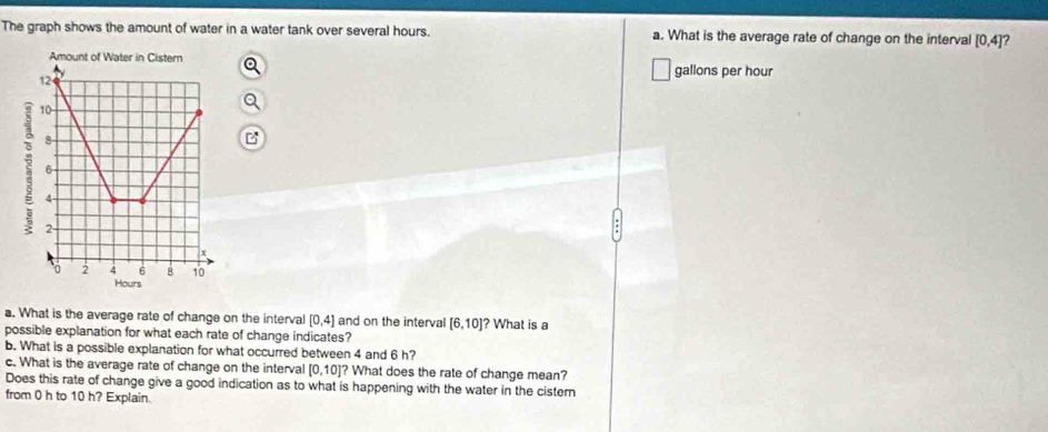 The graph shows the amount of water in a water tank over several hours. a. What is the average rate of change on the interval [0,4]
Amount of Water in Cistern
gallons per hour
12
10
8 -
6
4 -
2 -
2 4 6 8 10
Hours. What is the average rate of change on the interval [0,4] and on the interval [6,10]? What is a 
possible explanation for what each rate of change indicates? 
b. What is a possible explanation for what occurred between 4 and 6 h? 
c. What is the average rate of change on the interval [0,10]? ? What does the rate of change mean? 
Does this rate of change give a good indication as to what is happening with the water in the cistern 
from 0 h to 10 h? Explain.