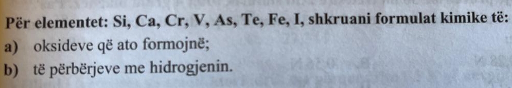 Për elementet: Si, Ca, Cr, V, As, Te, Fe, I, shkruani formulat kimike të: 
a) oksideve që ato formojnë; 
b) të përbërjeve me hidrogjenin.