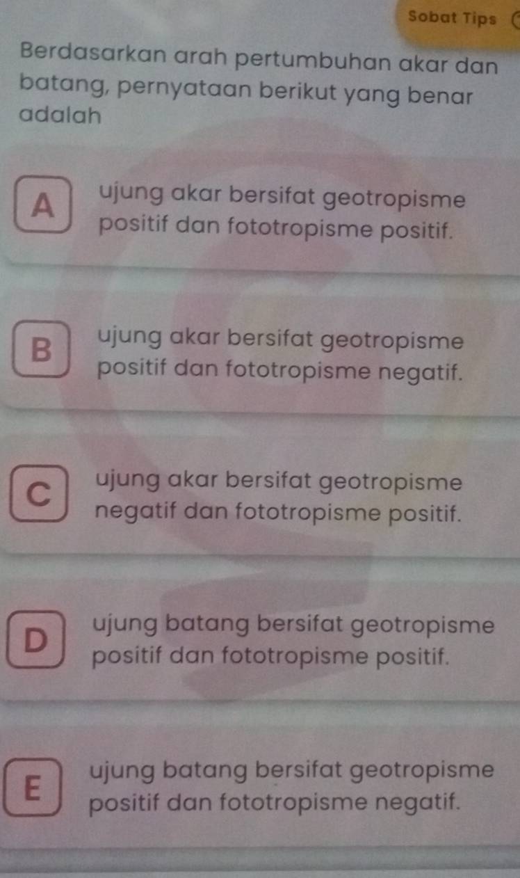 Sobat Tips
Berdasarkan arah pertumbuhan akar dan
batang, pernyataan berikut yang benar
adalah
A ujung akar bersifat geotropisme
positif dan fototropisme positif.
B ujung akar bersifat geotropisme
positif dan fototropisme negatif.
C ujung akar bersifat geotropisme
negatif dan fototropisme positif.
D ujung batang bersifat geotropisme
positif dan fototropisme positif.
E ujung batang bersifat geotropisme
positif dan fototropisme negatif.