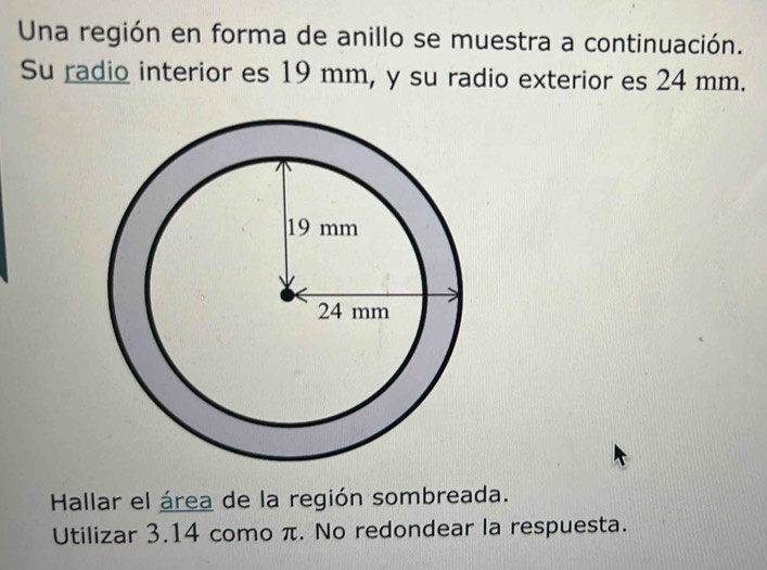 Una región en forma de anillo se muestra a continuación. 
Su radio interior es 19 mm, y su radio exterior es 24 mm. 
Hallar el área de la región sombreada. 
Utilizar 3.14 como π. No redondear la respuesta.