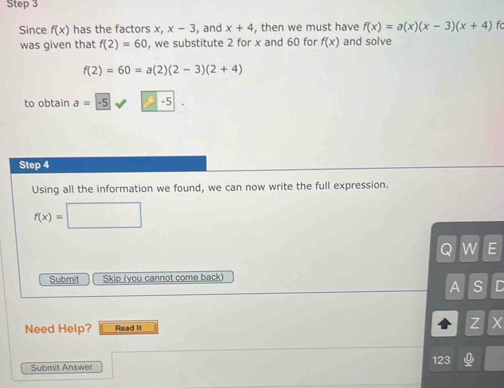 Step 3
Since f(x) has the factors x, x-3 , and x+4 , then we must have f(x)=a(x)(x-3)(x+4) fo 
was given that f(2)=60 , we substitute 2 for x and 60 for f(x) and solve
f(2)=60=a(2)(2-3)(2+4)
to obtain a=-5 -5|. 
Step 4
Using all the information we found, we can now write the full expression.
f(x)=□
Q W E 
Submit Skip (you cannot come back) 
A S I 
Need Help? Read It Z X
123 
Submit Answer