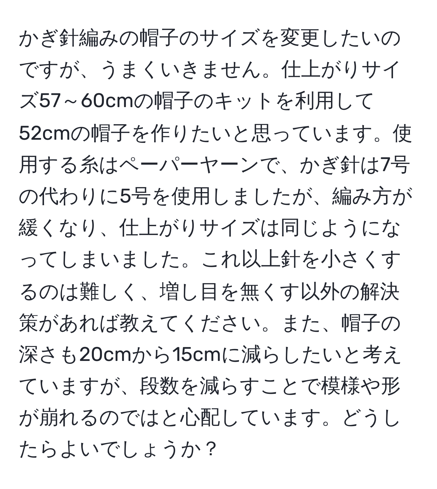 かぎ針編みの帽子のサイズを変更したいのですが、うまくいきません。仕上がりサイズ57～60cmの帽子のキットを利用して52cmの帽子を作りたいと思っています。使用する糸はペーパーヤーンで、かぎ針は7号の代わりに5号を使用しましたが、編み方が緩くなり、仕上がりサイズは同じようになってしまいました。これ以上針を小さくするのは難しく、増し目を無くす以外の解決策があれば教えてください。また、帽子の深さも20cmから15cmに減らしたいと考えていますが、段数を減らすことで模様や形が崩れるのではと心配しています。どうしたらよいでしょうか？