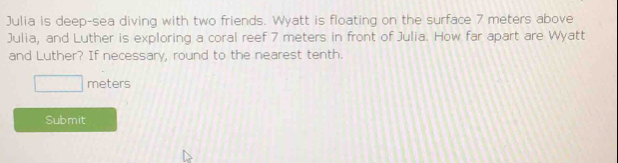 Julia is deep-sea diving with two friends. Wyatt is floating on the surface 7 meters above 
Julia, and Luther is exploring a coral reef 7 meters in front of Julia. How far apart are Wyatt 
and Luther? If necessary, round to the nearest tenth.
meters
Submit