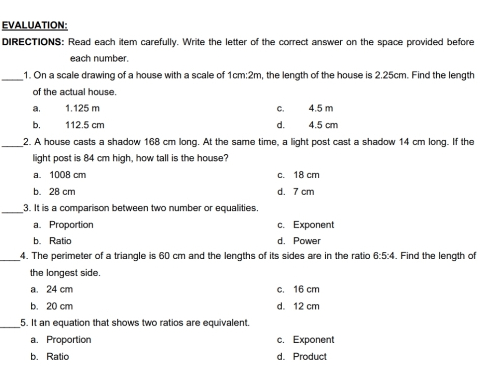 EVALUATION:
DIRECTIONS: Read each item carefully. Write the letter of the correct answer on the space provided before
each number.
_1. On a scale drawing of a house with a scale of 1cm:2m, the length of the house is 2.25cm. Find the length
of the actual house.
a. 1.125 m c. 4.5 m
bù 112.5 cm d. 4.5 cm
_2. A house casts a shadow 168 cm long. At the same time, a light post cast a shadow 14 cm long. If the
light post is 84 cm high, how tall is the house?
a. 1008 cm c. 18 cm
b. 28 cm d. 7 cm
_3. It is a comparison between two number or equalities.
a. Proportion c. Exponent
b. Ratio d. Power
_4. The perimeter of a triangle is 60 cm and the lengths of its sides are in the ratio 6:5:4. Find the length of
the longest side.
a. 24 cm c. 16 cm
b. 20 cm d. 12 cm
_5. It an equation that shows two ratios are equivalent.
a. Proportion c. Exponent
b. Ratio d. Product