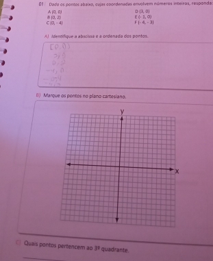 Dado os pontos abalxo, cujas coordenadas envolvem números inteiros, respondas
A(0,0)
D(3,0)
B(0,2)
E(-3,0)
C(0,-4)
F(=4,-3)
A) Mentifique a abscissa e a ordenada dos pontos. 
B) Marque os pontos no plamo cartesiano. 
Quais pontos pertencem ao 3^9 quadrante