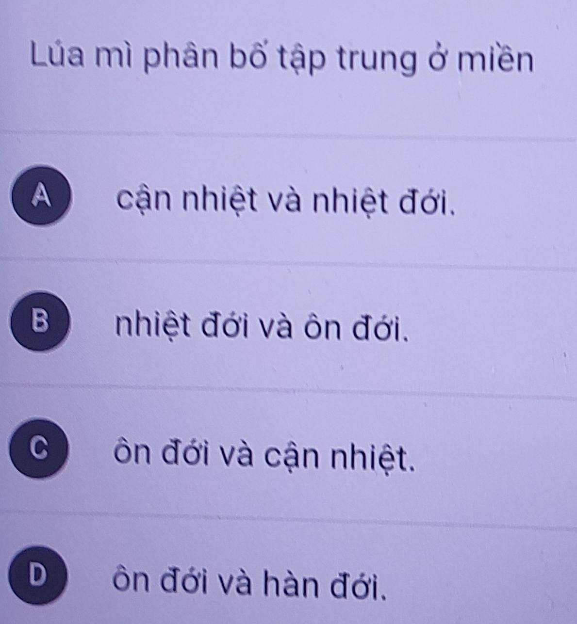 Lúa mì phân bố tập trung ở miền
A cận nhiệt và nhiệt đới.
B nhiệt đới và ôn đới.
C ôn đới và cận nhiệt.
D ôn đới và hàn đới.